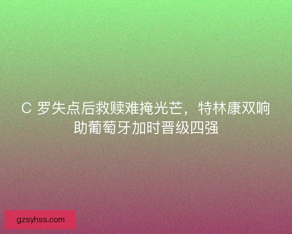 C 罗失点后救赎难掩光芒，特林康双响助葡萄牙加时晋级四强