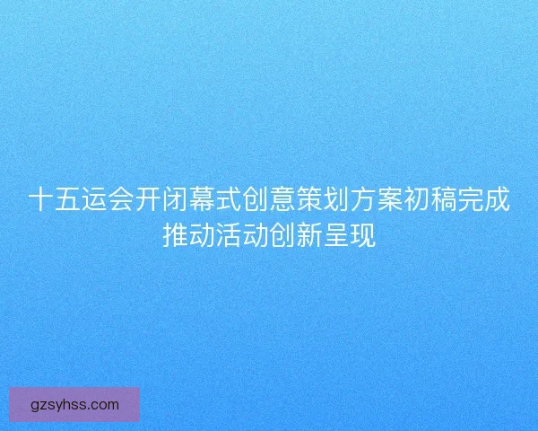 十五运会开闭幕式创意策划方案初稿完成推动活动创新呈现